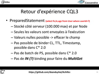 https://github.com/doanduyhai/Achilles
Retour d’expérience CQL3
• PreparedStatement (select fn,ln,age from User where userId=?)
– Stocké côté serveur (100.000 max) et par Node
– Seules les valeurs sont envoyées à l’exécution
– Valeurs nulles possible -> effacer le champ
– Pas possible de binder CL, TTL, Timestamp,
possible dans C* 2.0
– Pas de batch de PS, possible dans C* 2.0
– Pas de IN (?) binding pour faire du MultiGet
36
 