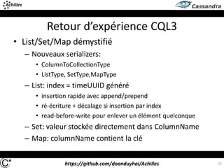 https://github.com/doanduyhai/Achilles 37
Retour d’expérience CQL3
• List/Set/Map démystifié
– Nouveaux serializers:
• ColumnToCollectionType
• ListType, SetType,MapType
– List: index = timeUUID généré
• insertion rapide avec append/prepend
• ré-écriture + décalage si insertion par index
• read-before-write pour enlever un élément quelconque
– Set: valeur stockée directement dans ColumnName
– Map: columnName contient la clé
 