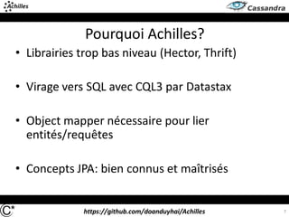 https://github.com/doanduyhai/Achilles
Pourquoi Achilles?
• Librairies trop bas niveau (Hector, Thrift)
• Virage vers SQL avec CQL3 par Datastax
• Object mapper nécessaire pour lier
entités/requêtes
• Concepts JPA: bien connus et maîtrisés
7
 