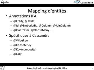 https://github.com/doanduyhai/Achilles
Mapping d’entités
• Annotations JPA
– @Entity, @Table
– @Id, @EmbededId, @Column, @JoinColumn
– @OneToOne, @OneToMany …
• Spécifiques à Cassandra
– @WideRow
– @Consistency
– @Key (composite)
– @Lazy
8
 