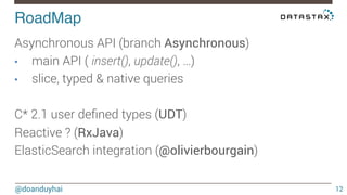 RoadMap! 
@doanduyhai 
12 
Asynchronous API (branch Asynchronous) 
• main API ( insert(), update(), …) 
• slice, typed & native queries 
C* 2.1 user defined types (UDT) 
Reactive ? (RxJava) 
ElasticSearch integration (@olivierbourgain) 
 