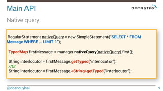 Main API! 
@doanduyhai 
9 
Native query 
RegularStatement nativeQuery = new SimpleStatement(“SELECT * FROM 
Message WHERE … LIMIT 1”); 
TypedMap firstMessage = manager.nativeQuery(nativeQuery).first(); 
String interlocutor = firstMessage.getTyped(“interlocutor”); 
//Or 
String interlocutor = firstMessage.<String>getTyped(“interlocutor”); 
 