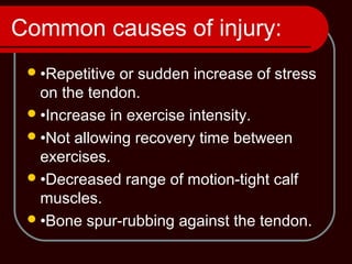 Common causes of injury:
•Repetitive or sudden increase of stress
on the tendon.
•Increase in exercise intensity.
•Not allowing recovery time between
exercises.
•Decreased range of motion-tight calf
muscles.
•Bone spur-rubbing against the tendon.
 