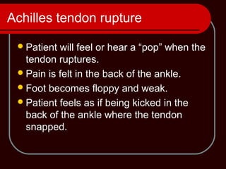 Achilles tendon rupture
Patient will feel or hear a “pop” when the
tendon ruptures.
Pain is felt in the back of the ankle.
Foot becomes floppy and weak.
Patient feels as if being kicked in the
back of the ankle where the tendon
snapped.
 
