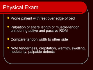 Physical Exam
 Prone patient with feet over edge of bed
 Palpation of entire length of muscle-tendon
unit during active and passive ROM
 Compare tendon width to other side
 Note tenderness, crepitation, warmth, swelling,
nodularity, palpable defects
 
