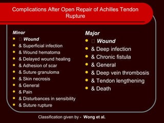 Complications After Open Repair of Achilles Tendon
Rupture
Minor
 􀀀 Wound
 & Superficial infection
 & Wound hematoma
 & Delayed wound healing
 & Adhesion of scar
 & Suture granuloma
 & Skin necrosis
 & General
 & Pain
 & Disturbances in sensibility
 & Suture rupture
Major
 􀀀 Wound
 & Deep infection
 & Chronic fistula
 & General
 & Deep vein thrombosis
 & Tendon lengthening
 & Death
Classification given by - Wong et al.
 