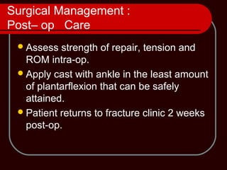Surgical Management :
Post– op Care
Assess strength of repair, tension and
ROM intra-op.
Apply cast with ankle in the least amount
of plantarflexion that can be safely
attained.
Patient returns to fracture clinic 2 weeks
post-op.
 