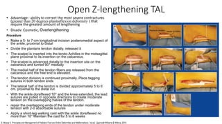 Open Z-lengthening TAL
• Advantage : ability to correct the most severe contractures
(greater than 20 degrees plantarflexion deformity ) that
require the greatest amount of lengthening
• Disadv: Cosmetic, Overlengthening
Procedure
• Make a 5- to 7-cm longitudinal incision posteromedial aspect of
the ankle, proximal to distal
• Divide the plantaris tendon distally, released it
• The scalpel is inserted into the tendo-Achilles in the midsagittal
plane proximal to its insertion on the calcaneus.
• The scalpel is advanced distally to the insertion site on the
calcaneus and turned 90° medially
• The medial half of the tendon fibers are released from the
calcaneus and the free end is elevated.
• The tendon division is continued proximally. Place tagging
sutures in both tendon ends
• The lateral half of the tendon is divided approximately 5 to 6
cm. proximal to the distal cut.
• With the ankle dorsiflexed 10° and the knee extended, the lead
sutures are pulled in opposite directions to create moderate
tension on the overlapping halves of the tendon.
• repair the overlapping ends of the tendon under moderate
tension with 2-0 absorbable sutures
• Apply a short-leg walking cast with the ankle dorsiflexed no
more than 10° Maintain the cast for 5 to 6 weeks
S. Mosca V. Principles and Management of Pediatric Foot and Ankle Deformities and Malformations. 1st ed. Lippincott Williams & Wilkins; 2014.
 