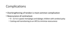 Complications
• Overlengthening of tendon is most common complication
• Reoccurance of contracture
• 9 – 21 % in spastic hemiplegia and diplegic children with cerebral palsy
• Casting and transitioning to an AFO to minimize reoccurance
 
