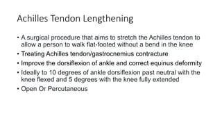 Achilles Tendon Lengthening
• A surgical procedure that aims to stretch the Achilles tendon to
allow a person to walk flat-footed without a bend in the knee
• Treating Achilles tendon/gastrocnemius contracture
• Improve the dorsiflexion of ankle and correct equinus deformity
• Ideally to 10 degrees of ankle dorsiflexion past neutral with the
knee flexed and 5 degrees with the knee fully extended
• Open Or Percutaneous
 