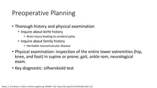 Preoperative Planning
• Thorough history and physical examination
• Inquire about birht history
• Brain injury leading to cerebral palsy
• Inquire about family history
• Heritable neuromuscular disease
• Physical examination: inspection of the entire lower extremities (hip,
knee, and foot) in supine or prone; gait, ankle rom, neurological
exam.
• Key diagnostic: silfverskiold test
Tabaie, S., & Videckis, A. (2021). Achilles Lengthening. JPOSNA®, 3(3). https://doi.org/10.55275/JPOSNA-2021-310
 