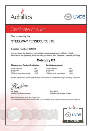 This is to certify that
STEELWAY FENSECURE LTD
Supplier Number: 061969
Has achieved the following standards through assessment for Safety, Health,
Environmental & Quality practices and procedures as a registered supplier on Verify
Category B2
Management System Evaluation Onsite Assessment
Health and Safety
Environment
Quality
Corporate Social Responsibility
99%
100%
100%
100%
Health and Safety
Environment
Quality
Corporate Social Responsibility
97%
100%
100%
100%
Achilles Information Limited conducted this assessment on behalf of all Verify subscribing companies
Ian Bartle Tom Grand
Chair UVDB Steering Group UKI Regional Director, Achilles
Assessment Expiry Date: 29 October 2018
This is not a legal document and cannot be used as such. To check the validity of this document please visit www.achilles.com
 