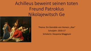 Achilleus beweint seinen toten
Freund Patroklus
Nikolajewitsch Ge
Thema: Ein Gemälde von Homers „Ilias“
Schuljahr: 2016-17
Schülerin: Despoina Maggouni
 