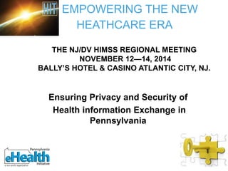 Ensuring Privacy and Security of
Health information Exchange in
Pennsylvania
EMPOWERING THE NEW
HEATHCARE ERA
THE NJ/DV HIMSS REGIONAL MEETING
NOVEMBER 12—14, 2014
BALLY’S HOTEL & CASINO ATLANTIC CITY, NJ.
 