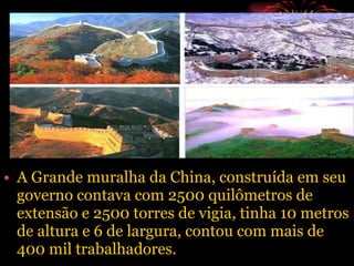 A Grande muralha da China, construída em seu governo contava com 2500 quilômetros de extensão e 2500 torres de vigia, tinha 10 metros de altura e 6 de largura, contou com mais de  400 mil trabalhadores. 