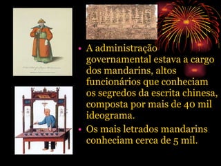 A administração governamental estava a cargo dos mandarins, altos funcionários que conheciam os segredos da escrita chinesa, composta por mais de 40 mil ideograma. Os mais letrados mandarins conheciam cerca de 5 mil. 