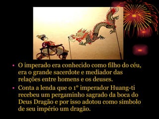 O imperado era conhecido como filho do céu, era o grande sacerdote e mediador das relações entre homens e os deuses. Conta a lenda que o 1° imperador Huang-ti recebeu um pergaminho sagrado da boca do Deus Dragão e por isso adotou como simbolo de seu império um dragão. 