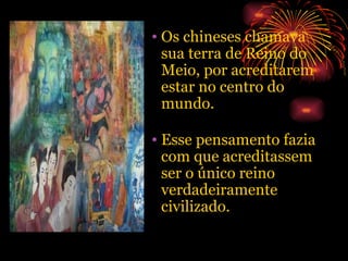 Os chineses chamava sua terra de Reino do Meio, por acreditarem estar no centro do mundo. Esse pensamento fazia com que acreditassem ser o único reino verdadeiramente civilizado. 