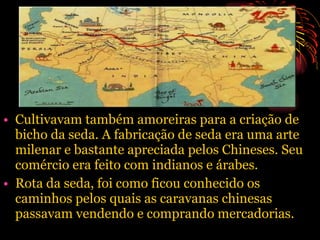Cultivavam também amoreiras para a criação de bicho da seda. A fabricação de seda era uma arte milenar e bastante apreciada pelos Chineses. Seu comércio era feito com indianos e árabes. Rota da seda, foi como ficou conhecido os caminhos pelos quais as caravanas chinesas passavam vendendo e comprando mercadorias. 