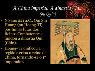 A  China imperial: A dinastia Chin  (ou Quin) No ano 221 a.C., Qin Shi Huang (ou Hoang-Ti) pôs fim às lutas dos Reinos Combatentes e fundou a dinastia Qin (Chin). Hoang- Ti unificou a região e criou o reino da China, tornand0-se o 1° imperador. 