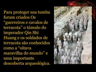 Para proteger sua tumba foram criados Os “guerreiros e cavalos de terracota” o túmulo do imperador Qin Shi Huang e os soldados de terracota são conhecidos como a “oitava maravilha do mundo” e uma importante descoberta arqueológica. 