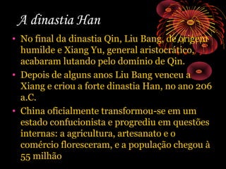 A dinastia Han
• No final da dinastia Qin, Liu Bang, de origem
humilde e Xiang Yu, general aristocrático,
acabaram lutando pelo domínio de Qin.
• Depois de alguns anos Liu Bang venceu a
Xiang e criou a forte dinastia Han, no ano 206
a.C.
• China oficialmente transformou-se em um
estado confucionista e progrediu em questões
internas: a agricultura, artesanato e o
comércio floresceram, e a população chegou à
55 milhão

 