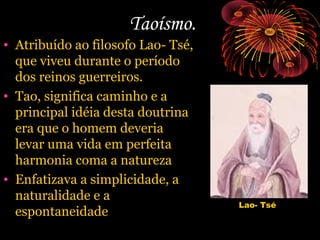 Taoísmo.
• Atribuído ao filosofo Lao- Tsé,
que viveu durante o período
dos reinos guerreiros.
• Tao, significa caminho e a
principal idéia desta doutrina
era que o homem deveria
levar uma vida em perfeita
harmonia coma a natureza
• Enfatizava a simplicidade, a
naturalidade e a
espontaneidade

Lao- Tsé

 