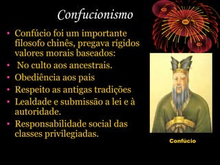 Confucionismo
• Confúcio foi um importante
filosofo chinês, pregava rígidos
valores morais baseados:
• No culto aos ancestrais.
• Obediência aos pais
• Respeito as antigas tradições
• Lealdade e submissão a lei e à
autoridade.
• Responsabilidade social das
classes privilegiadas.

Confúcio

 