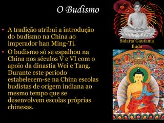 O Budismo
• A tradição atribui a introdução
do budismo na China ao
imperador han Ming-Ti.
• O budismo só se espalhou na
China nos séculos V e VI com o
apoio da dinastia Wei e Tang.
Durante este período
estabelecem-se na China escolas
budistas de origem indiana ao
mesmo tempo que se
desenvolvem escolas próprias
chinesas.

Sidarta Gautama
Buda

 