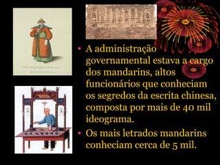 • A administração
governamental estava a cargo
dos mandarins, altos
funcionários que conheciam
os segredos da escrita chinesa,
composta por mais de 40 mil
ideograma.
• Os mais letrados mandarins
conheciam cerca de 5 mil.

 