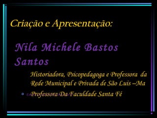 Criação e Apresentação:

Nila Michele Bastos
Santos


Historiadora, Psicopedagoga e Professora da
Rede Municipal e Privada de São Luis –Ma
Email: nilamichele@yahoo.com.br
Professora Da Faculdade Santa Fé

 
