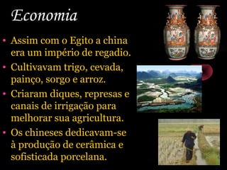 Economia
• Assim com o Egito a china
era um império de regadio.
• Cultivavam trigo, cevada,
painço, sorgo e arroz.
• Criaram diques, represas e
canais de irrigação para
melhorar sua agricultura.
• Os chineses dedicavam-se
à produção de cerâmica e
sofisticada porcelana.

 