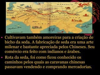 • Cultivavam também amoreiras para a criação de
bicho da seda. A fabricação de seda era uma arte
milenar e bastante apreciada pelos Chineses. Seu
comércio era feito com indianos e árabes.
• Rota da seda, foi como ficou conhecido os
caminhos pelos quais as caravanas chinesas
passavam vendendo e comprando mercadorias.

 