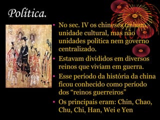 Política.

• No sec. IV os chineses tinham
unidade cultural, mas não
unidades política nem governo
centralizado.
• Estavam divididos em diversos
reinos que viviam em guerra.
• Esse período da história da china
ficou conhecido como período
dos “reinos guerreiros”
• Os principais eram: Chin, Chao,
Chu, Chi, Han, Wei e Yen

 