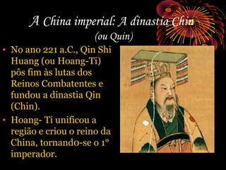 A China imperial: A dinastia Chin
(ou Quin)
• No ano 221 a.C., Qin Shi
Huang (ou Hoang-Ti)
pôs fim às lutas dos
Reinos Combatentes e
fundou a dinastia Qin
(Chin).
• Hoang- Ti unificou a
região e criou o reino da
China, tornand0-se o 1°
imperador.

 