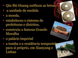 •
•
•
•

Qin Shi Huang unificou as letras,
a unidade de medida
a moeda,
estabeleceu o sistema de
prefeituras e distritos,
• construiu a famosa Grande
Muralha
• o palácio imperial
• a tumba e a residência temporária
para si próprio, em Xianyang e
Lishan

 