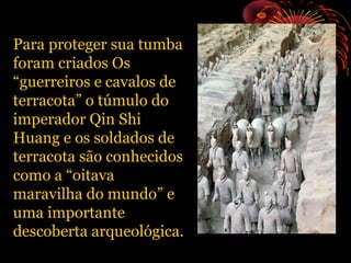 Para proteger sua tumba
foram criados Os
“guerreiros e cavalos de
terracota” o túmulo do
imperador Qin Shi
Huang e os soldados de
terracota são conhecidos
como a “oitava
maravilha do mundo” e
uma importante
descoberta arqueológica.

 