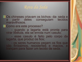 Rota da Seda Os chineses criavam os bichos- da- seda e a partir deles conseguiam tecidos maravilhosos. Como era este processo?  - quando a lagarta está pronta para virar libélula, ela se enrola num casulo; - esse casulo é feito pelo corpo da lagarta, que produz os fios; - os seres humanos pegam os fios que são finíssimos, resistentes e macios, e trançam para fazer um tecido de seda.  