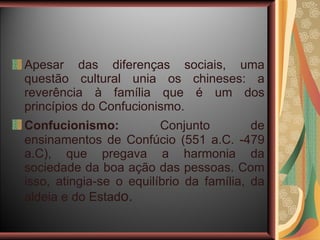 Apesar das diferenças sociais, uma questão cultural unia os chineses: a reverência à família que é um dos princípios do Confucionismo. Confucionismo:   Conjunto de ensinamentos de Confúcio (551 a.C. -479 a.C), que pregava a harmonia da sociedade da boa ação das pessoas. Com isso, atingia-se o equilíbrio da família, da aldeia e do Estad o. 