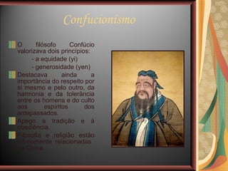 Confucionismo O filósofo Confúcio valorizava dois princípios:  - a equidade (yi) - generosidade (yen) Destacava ainda a importância do respeito por si mesmo e pelo outro, da harmonia e da tolerância entre os homens e do culto aos espíritos dos antepassados. Apego a tradição e à obediência. Filosofia e religião estão intimamente relacionadas  na China. 