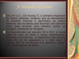A Muralha da China Em 214 a.C., Chi Huang Ti, o primeiro imperador da China unificada, ordenou que se demolissem as divisões internas e aproveitou as partes externas das muralhas para levantar uma barreira única para levantar uma barreira contra os inimigos, sobretudo os mongóis.  Foi reconstruída nos séculos XV e XVI  e cruza parte do país de leste a oeste, atravessando planícies e montanhas.  O segmento mais estreito mede 40 cm de espessura e o mais largo 6 metros. Ela foi construída com pedras e tijolos, com vários metros de altura. 