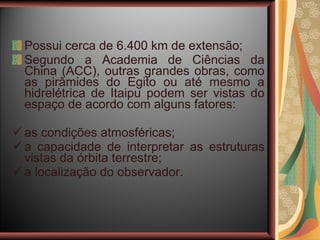 Possui cerca de 6.400 km de extensão; Segundo a Academia de Ciências da China (ACC), outras grandes obras, como as pirâmides do Egito ou até mesmo a hidrelétrica de Itaipu podem ser vistas do espaço de acordo com alguns fatores: as condições atmosféricas; a capacidade de interpretar as estruturas vistas da órbita terrestre; a localização do observador. 
