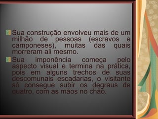 Sua construção envolveu mais de um milhão de pessoas (escravos e camponeses), muitas das quais morreram ali mesmo.  Sua imponência começa pelo aspecto visual e termina na prática, pois em alguns trechos de suas descomunais escadarias, o visitante só consegue subir os degraus de quatro, com as mãos no chão.  