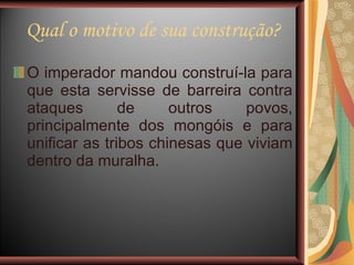 Qual o motivo de sua construção? O imperador mandou construí-la para que esta servisse de barreira contra ataques de outros povos, principalmente dos mongóis e para unificar as tribos chinesas que viviam dentro da muralha. 