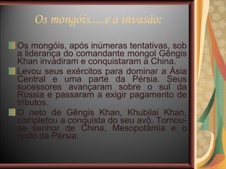 Os mongóis.....e a invasão: Os mongóis, após inúmeras tentativas, sob a liderança do comandante mongol Gêngis Khan invadiram e conquistaram a China. Levou seus exércitos para dominar a Ásia Central e uma parte da Pérsia. Seus sucessores avançaram sobre o sul da Rússia e passaram a exigir pagamento de tributos. O neto de Gêngis Khan, Khubilai Khan, completou a conquista do seu avô. Tornou-se senhor de China, Mesopotâmia e o resto da Pérsia.  