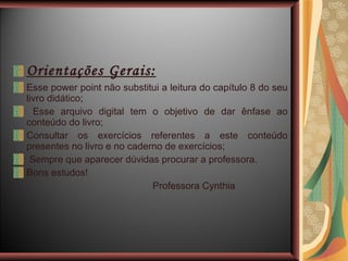 Orientações Gerais: Esse power point não substitui a leitura do capítulo 8 do seu livro didático; Esse arquivo digital tem o objetivo de dar ênfase ao conteúdo do livro; Consultar os exercícios referentes a este conteúdo presentes no livro e no caderno de exercícios; Sempre que aparecer dúvidas procurar a professora. Bons estudos! Professora Cynthia 