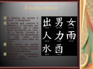 A escrita chinesa O sistema de escrita é único:  o ideograma.  A escrita que usamos é alfabética, é formada por fonogramas, isto é cada sinal representa um som. Já a escrita chinesa é constituída de ideogramas ou seja cada sinal representa  uma idéia ou ação.  Esta forma de escrita ajudou a manter a unidade cultural da China, durante todos esses séculos. Símbolos combinados servem para escrever idéias complexas. 