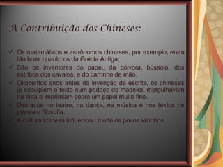 A Contribuição dos Chineses: Os matemáticos e astrônomos chineses, por exemplo, eram tão bons quanto os da Grécia Antiga; São os inventores do papel, da pólvora, bússola, dos estribos dos cavalos, e do carrinho de mão. Oitocentos anos antes da invenção da escrita, os chineses já esculpiam o texto num pedaço de madeira, mergulhavam na tinta e imprimiam sobre um papel muito fino.  Destaque no teatro, na dança, na música e nos textos de poesia e filosofia. A cultura chinesa influenciou muito os povos vizinhos. 