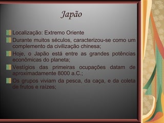 Japão Localização: Extremo Oriente Durante muitos séculos, caracterizou-se como um complemento da civilização chinesa; Hoje, o Japão está entre as grandes potências econômicas do planeta; Vestígios das primeiras ocupações datam de aproximadamente 8000 a.C.; Os grupos viviam da pesca, da caça, e da coleta de frutos e raízes; 
