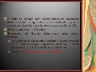 A partir do contato com povos vindos do continente desenvolveram a agricultura, construção de diques e canais de irrigação e adotaram a organização de clãs. Aldeias agrícolas  -> Cidades Surgimento do Estado influenciado pela cultura chinesa: Os japoneses passaram a utilizar a escrita chinesa e a própria língua japonesa absorveu muitos elementos do idioma falado no continente; Budismo  (Ver na pág. 119 - Índia) 